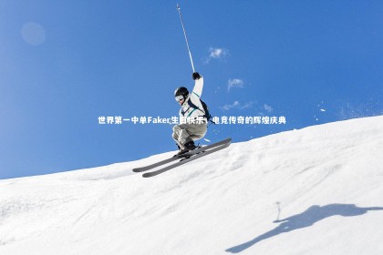 南宫娱乐官网：世界第一中单Faker生日快乐，电竞传奇的辉煌庆典