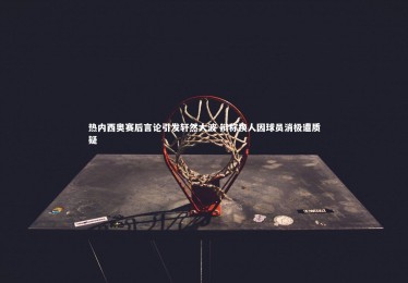 南宫游戏官网-热内西奥赛后言论引发轩然大波 辩称换人因球员消极遭质疑